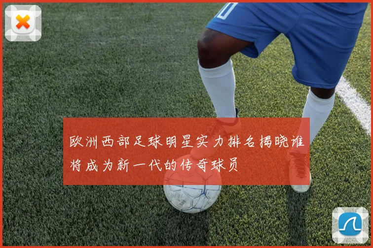 欧洲西部足球明星实力排名揭晓谁将成为新一代的传奇球员