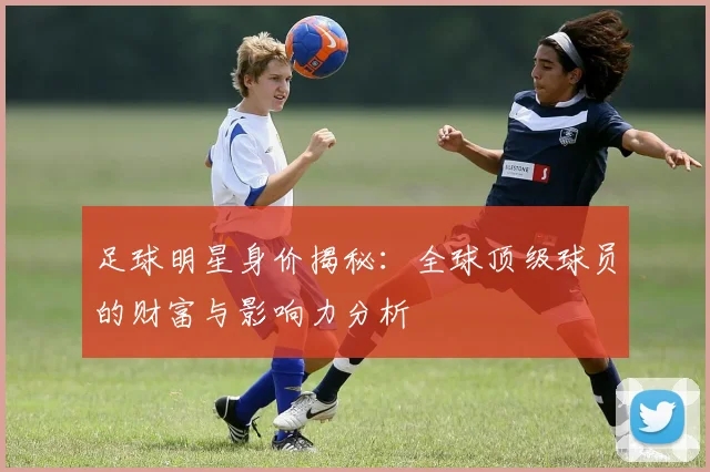 足球明星身价揭秘：全球顶级球员的财富与影响力分析