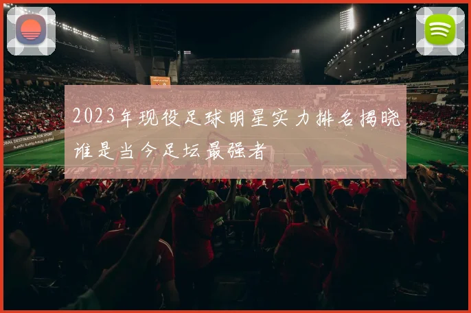 2023年现役足球明星实力排名揭晓谁是当今足坛最强者