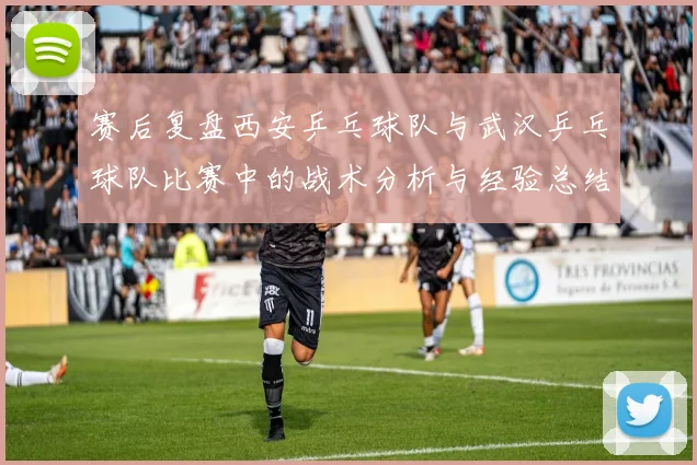 赛后复盘西安乒乓球队与武汉乒乓球队比赛中的战术分析与经验总结