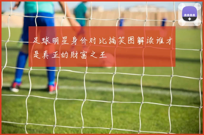 足球明星身价对比搞笑图解读谁才是真正的财富之王