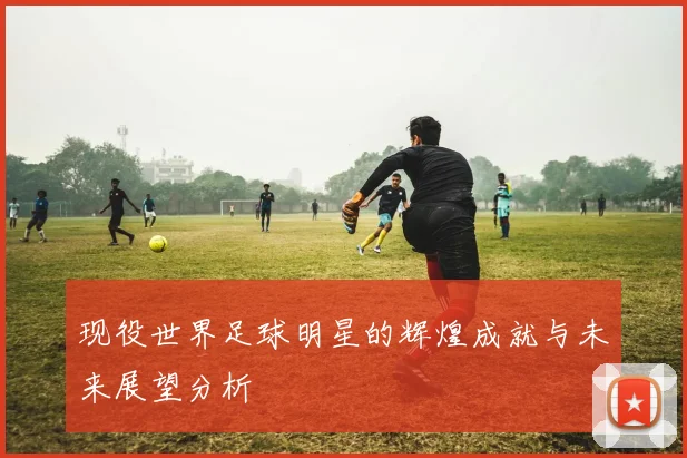 现役世界足球明星的辉煌成就与未来展望分析