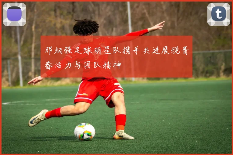 邓炳强足球明星队携手共进展现青春活力与团队精神