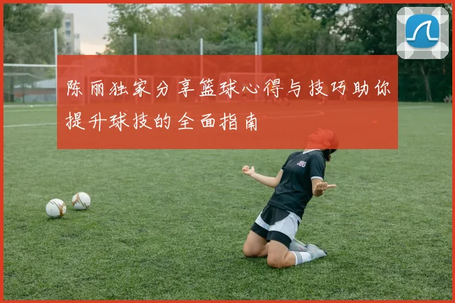 陈丽独家分享篮球心得与技巧助你提升球技的全面指南