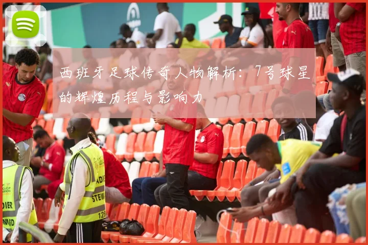 西班牙足球传奇人物解析：7号球星的辉煌历程与影响力