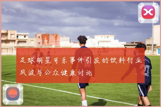 足球明星可乐事件引发的饮料行业风波与公众健康讨论