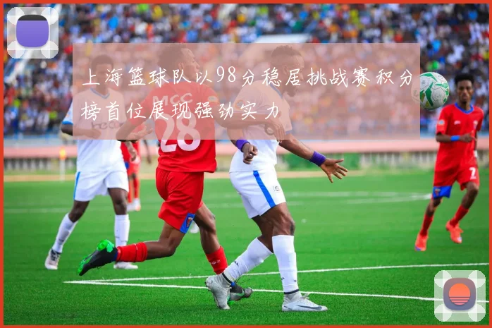 上海篮球队以98分稳居挑战赛积分榜首位展现强劲实力