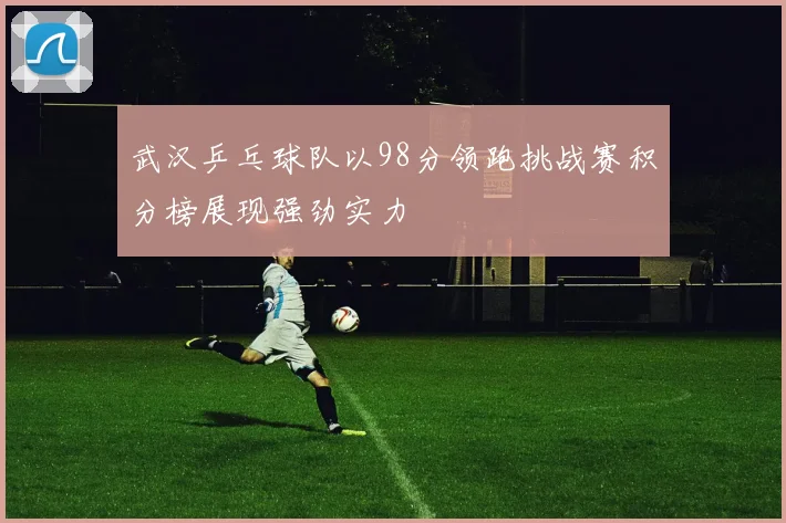 武汉乒乓球队以98分领跑挑战赛积分榜展现强劲实力
