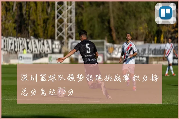 深圳篮球队强势领跑挑战赛积分榜总分高达73分