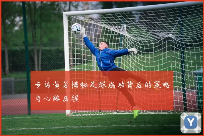 专访黄芳揭秘足球成功背后的策略与心路历程