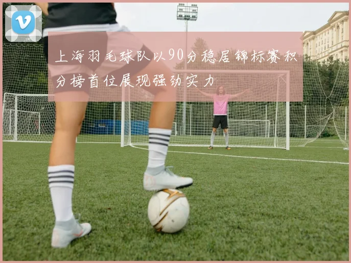 上海羽毛球队以90分稳居锦标赛积分榜首位展现强劲实力
