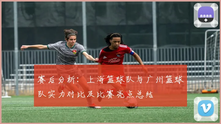 赛后分析：上海篮球队与广州篮球队实力对比及比赛亮点总结
