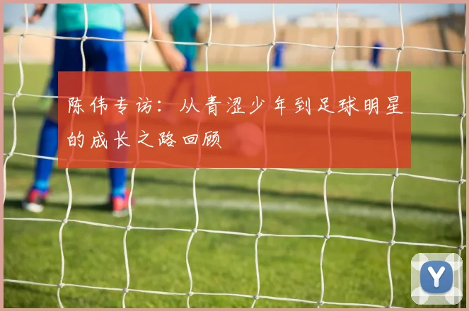 陈伟专访：从青涩少年到足球明星的成长之路回顾