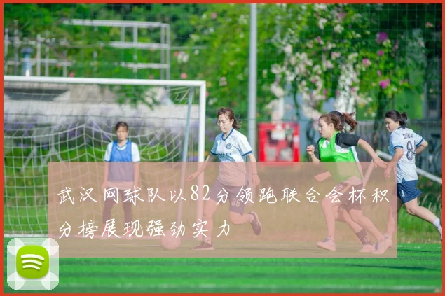 武汉网球队以82分领跑联合会杯积分榜展现强劲实力