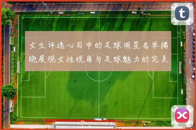女生评选心目中的足球明星名单揭晓展现女性视角与足球魅力的完美结合