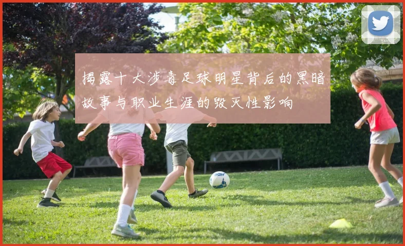 揭露十大涉毒足球明星背后的黑暗故事与职业生涯的毁灭性影响