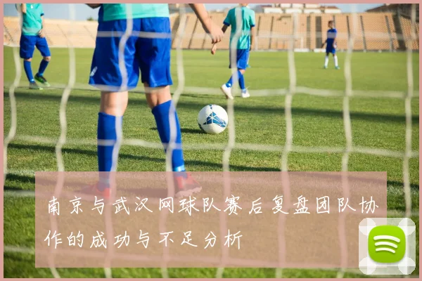 南京与武汉网球队赛后复盘团队协作的成功与不足分析