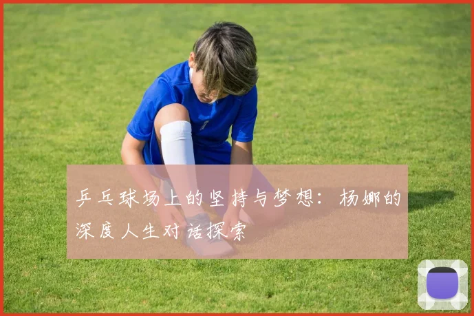 乒乓球场上的坚持与梦想：杨娜的深度人生对话探索