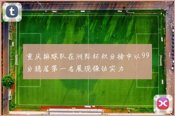 重庆排球队在洲际杯积分榜中以99分稳居第一名展现强劲实力