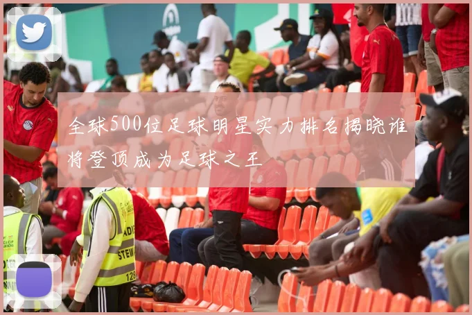 全球500位足球明星实力排名揭晓谁将登顶成为足球之王
