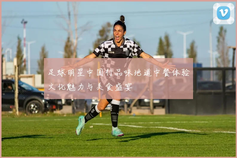 足球明星中国行品味地道中餐体验文化魅力与美食盛宴