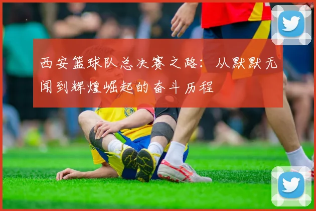 西安篮球队总决赛之路：从默默无闻到辉煌崛起的奋斗历程