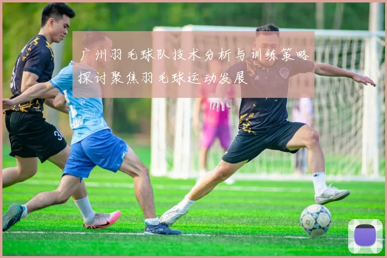 广州羽毛球队技术分析与训练策略探讨聚焦羽毛球运动发展