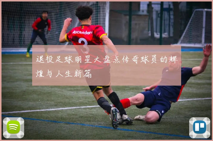 退役足球明星大盘点传奇球员的辉煌与人生新篇