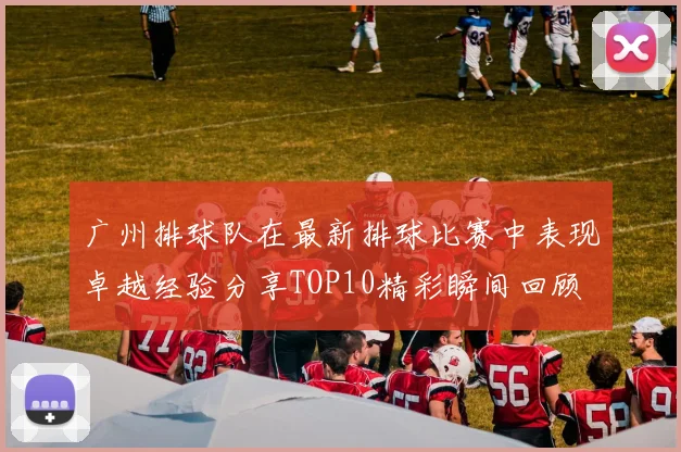 广州排球队在最新排球比赛中表现卓越经验分享TOP10精彩瞬间回顾