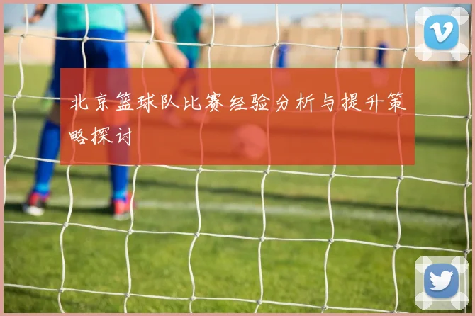 北京篮球队比赛经验分析与提升策略探讨