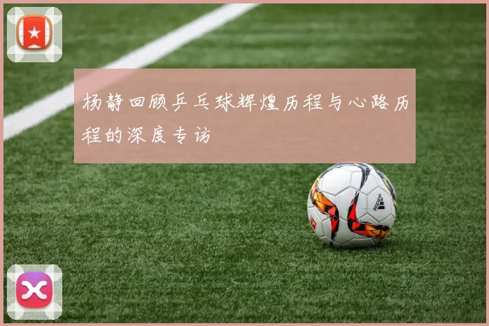 杨静回顾乒乓球辉煌历程与心路历程的深度专访