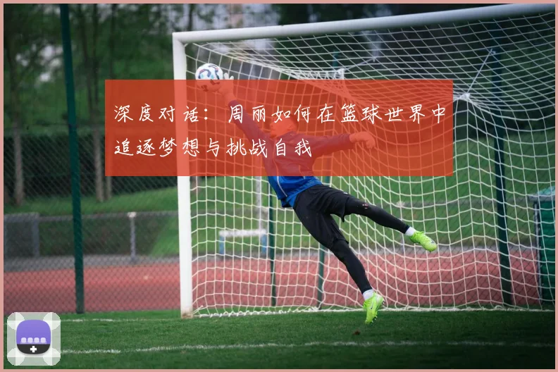 深度对话：周丽如何在篮球世界中追逐梦想与挑战自我