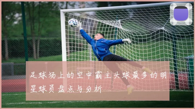 足球场上的空中霸主头球最多的明星球员盘点与分析