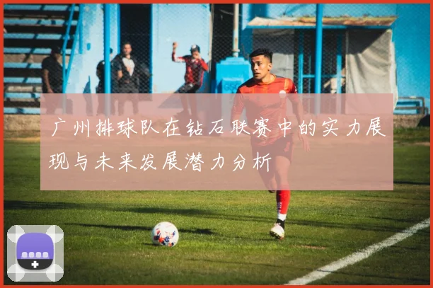 广州排球队在钻石联赛中的实力展现与未来发展潜力分析