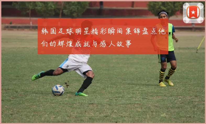 韩国足球明星精彩瞬间集锦盘点他们的辉煌成就与感人故事