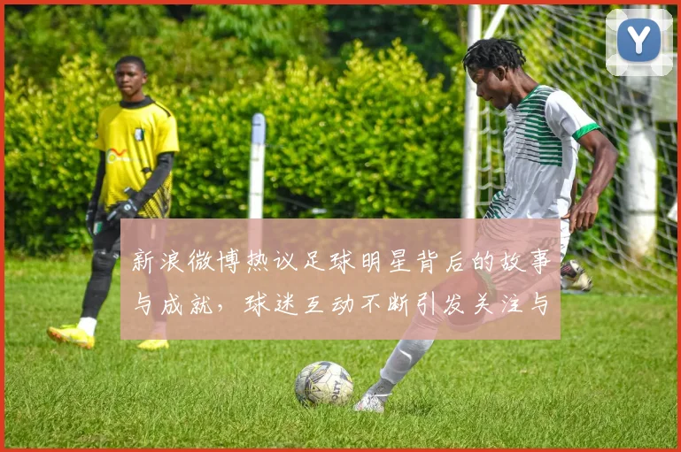 新浪微博热议足球明星背后的故事与成就，球迷互动不断引发关注与讨论