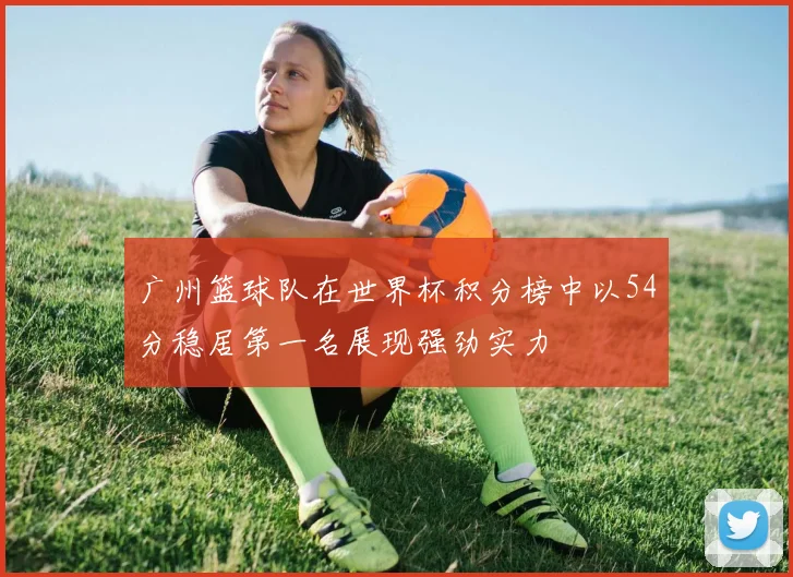 广州篮球队在世界杯积分榜中以54分稳居第一名展现强劲实力