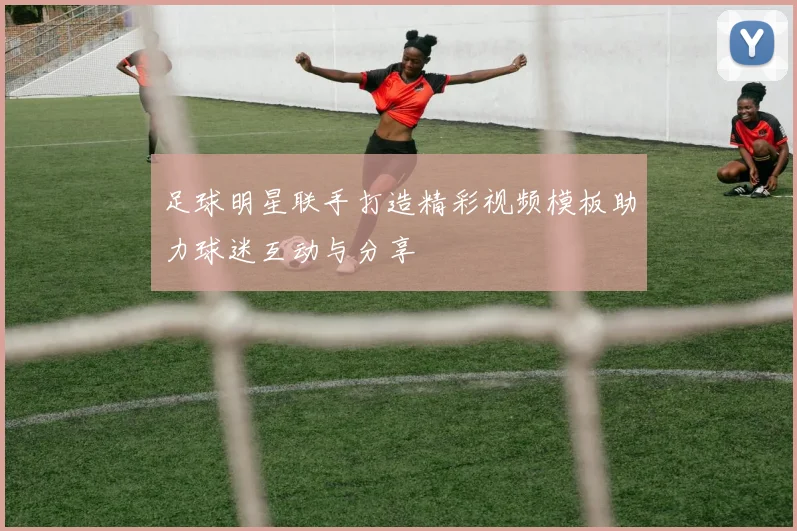 足球明星联手打造精彩视频模板助力球迷互动与分享