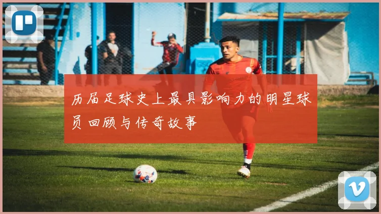 历届足球史上最具影响力的明星球员回顾与传奇故事