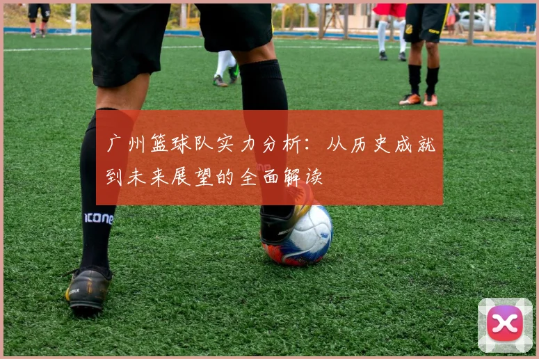 广州篮球队实力分析：从历史成就到未来展望的全面解读