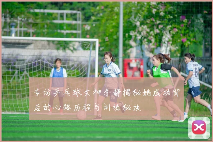 专访乒乓球女神李静揭秘她成功背后的心路历程与训练秘诀