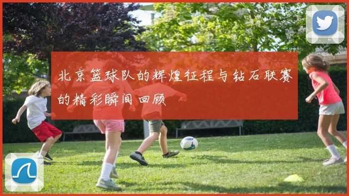 北京篮球队的辉煌征程与钻石联赛的精彩瞬间回顾