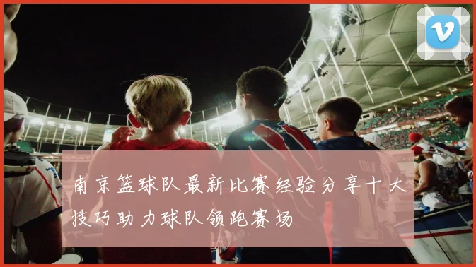 南京篮球队最新比赛经验分享十大技巧助力球队领跑赛场