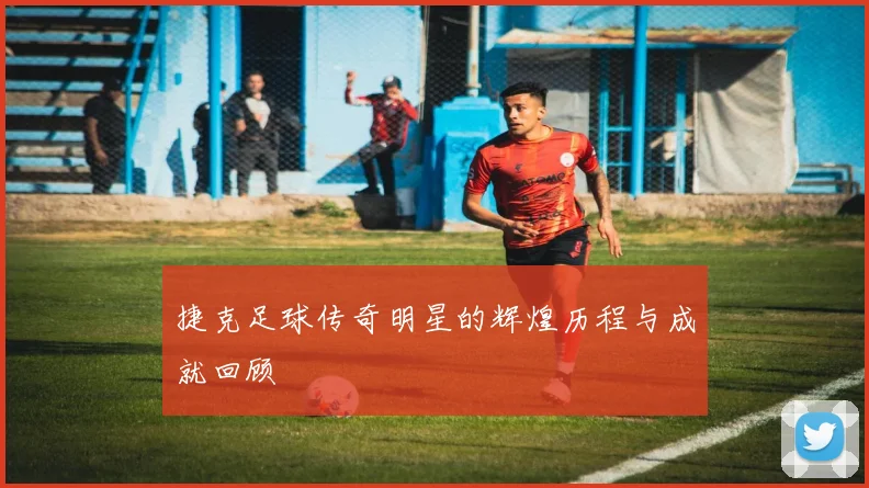 捷克足球传奇明星的辉煌历程与成就回顾