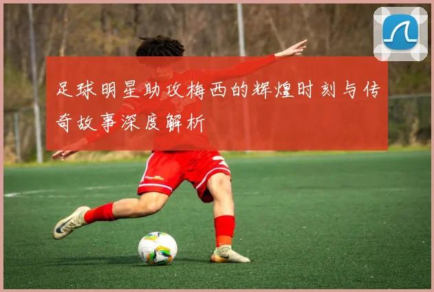 足球明星助攻梅西的辉煌时刻与传奇故事深度解析