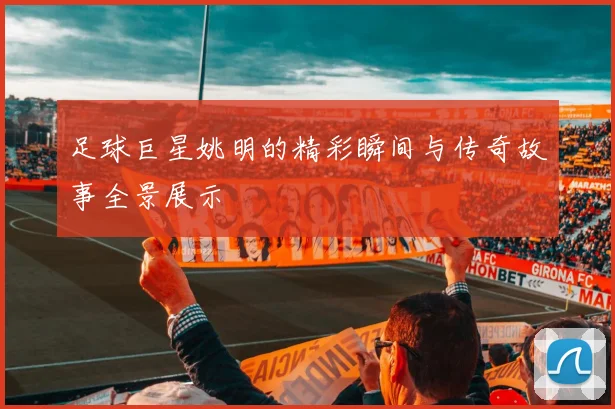 足球巨星姚明的精彩瞬间与传奇故事全景展示