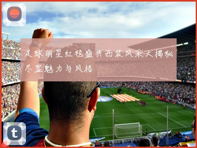 足球明星红毯盛典西装风采大揭秘尽显魅力与风格