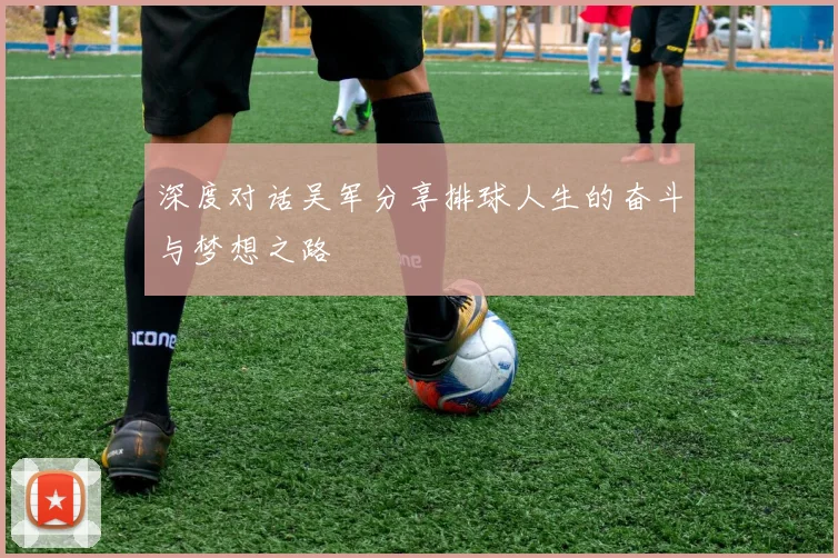 深度对话吴军分享排球人生的奋斗与梦想之路