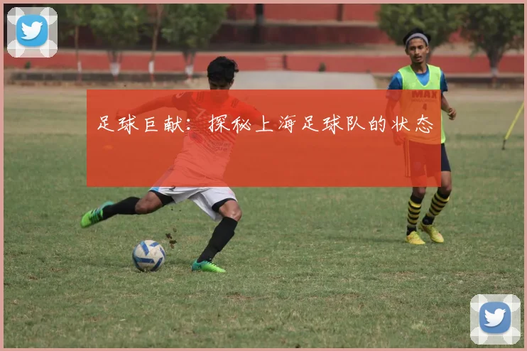 足球巨献：探秘上海足球队的状态